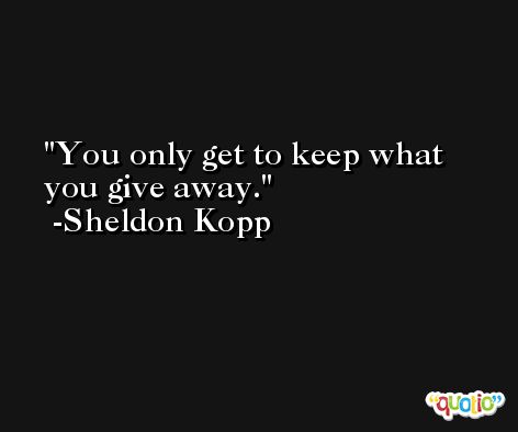 You only get to keep what you give away. -Sheldon Kopp