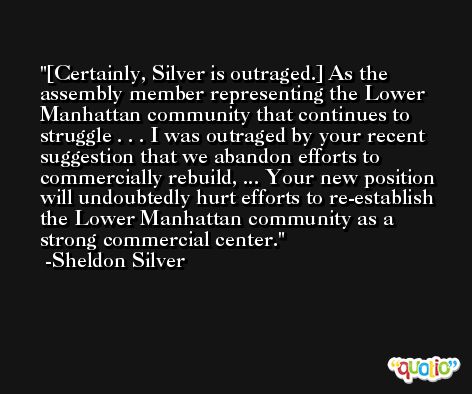 [Certainly, Silver is outraged.] As the assembly member representing the Lower Manhattan community that continues to struggle . . . I was outraged by your recent suggestion that we abandon efforts to commercially rebuild, ... Your new position will undoubtedly hurt efforts to re-establish the Lower Manhattan community as a strong commercial center. -Sheldon Silver