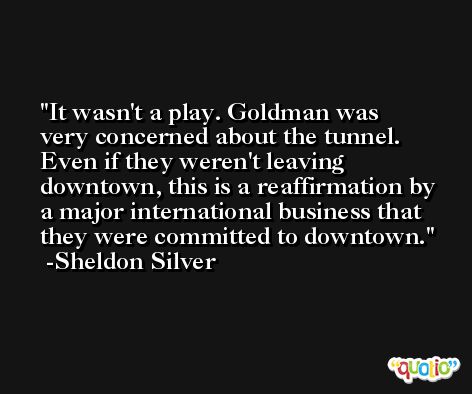 It wasn't a play. Goldman was very concerned about the tunnel. Even if they weren't leaving downtown, this is a reaffirmation by a major international business that they were committed to downtown. -Sheldon Silver