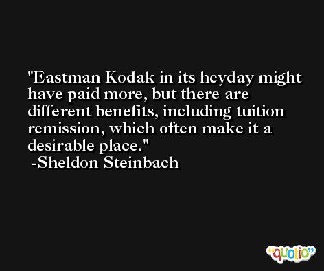 Eastman Kodak in its heyday might have paid more, but there are different benefits, including tuition remission, which often make it a desirable place. -Sheldon Steinbach