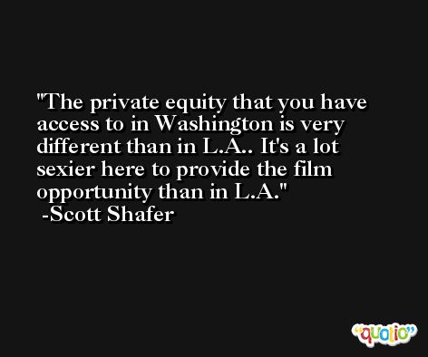 The private equity that you have access to in Washington is very different than in L.A.. It's a lot sexier here to provide the film opportunity than in L.A. -Scott Shafer