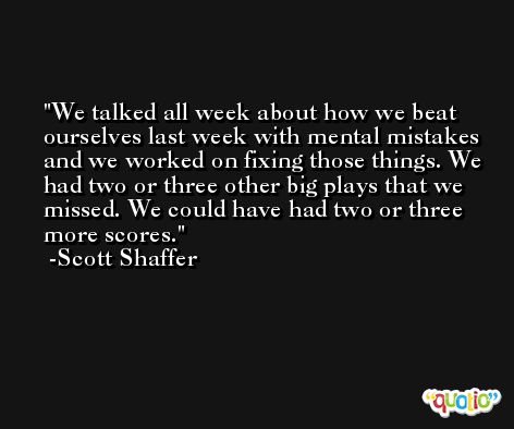 We talked all week about how we beat ourselves last week with mental mistakes and we worked on fixing those things. We had two or three other big plays that we missed. We could have had two or three more scores. -Scott Shaffer
