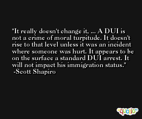 It really doesn't change it, ... A DUI is not a crime of moral turpitude. It doesn't rise to that level unless it was an incident where someone was hurt. It appears to be on the surface a standard DUI arrest. It will not impact his immigration status. -Scott Shapiro