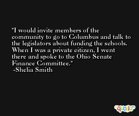 I would invite members of the community to go to Columbus and talk to the legislators about funding the schools. When I was a private citizen, I went there and spoke to the Ohio Senate Finance Committee. -Shelia Smith