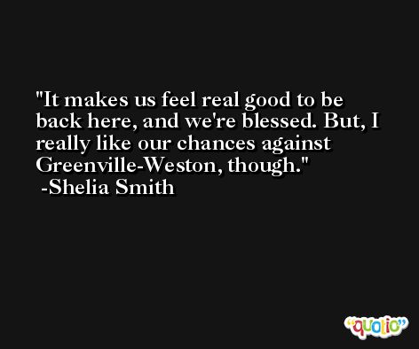 It makes us feel real good to be back here, and we're blessed. But, I really like our chances against Greenville-Weston, though. -Shelia Smith