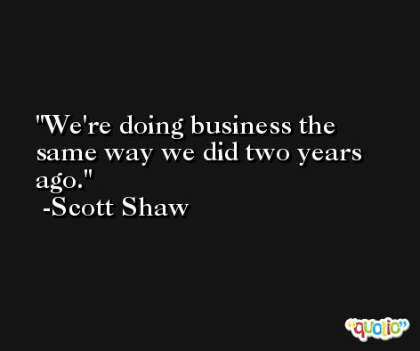 We're doing business the same way we did two years ago. -Scott Shaw