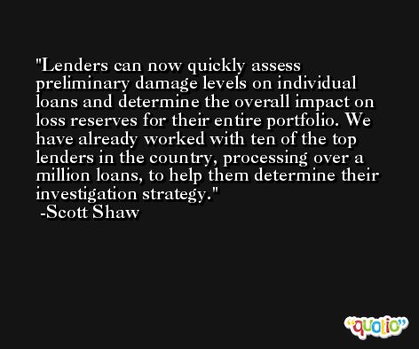 Lenders can now quickly assess preliminary damage levels on individual loans and determine the overall impact on loss reserves for their entire portfolio. We have already worked with ten of the top lenders in the country, processing over a million loans, to help them determine their investigation strategy. -Scott Shaw
