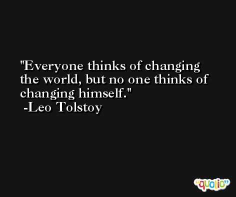 Everyone thinks of changing the world, but no one thinks of changing himself. -Leo Tolstoy