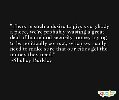 There is such a desire to give everybody a piece, we're probably wasting a great deal of homeland security money trying to be politically correct, when we really need to make sure that our cities get the money they need. -Shelley Berkley