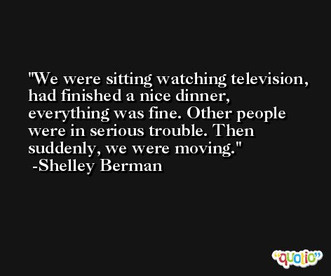 We were sitting watching television, had finished a nice dinner, everything was fine. Other people were in serious trouble. Then suddenly, we were moving. -Shelley Berman