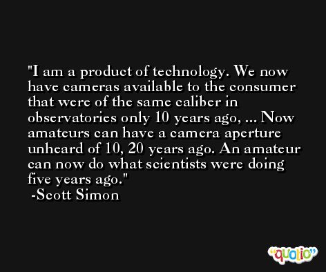 I am a product of technology. We now have cameras available to the consumer that were of the same caliber in observatories only 10 years ago, ... Now amateurs can have a camera aperture unheard of 10, 20 years ago. An amateur can now do what scientists were doing five years ago. -Scott Simon