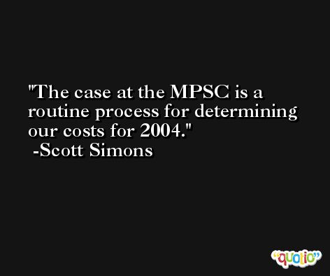 The case at the MPSC is a routine process for determining our costs for 2004. -Scott Simons