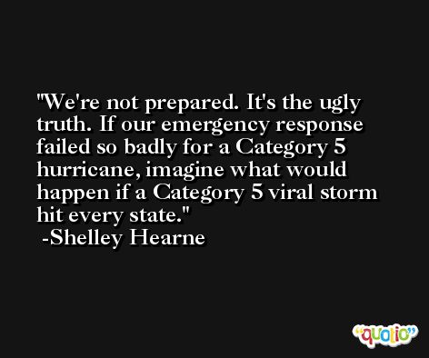 We're not prepared. It's the ugly truth. If our emergency response failed so badly for a Category 5 hurricane, imagine what would happen if a Category 5 viral storm hit every state. -Shelley Hearne
