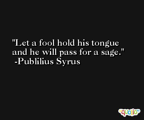 Let a fool hold his tongue and he will pass for a sage. -Publilius Syrus