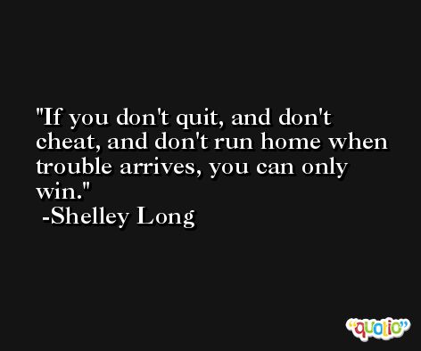 If you don't quit, and don't cheat, and don't run home when trouble arrives, you can only win. -Shelley Long