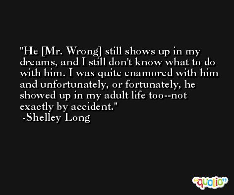 He [Mr. Wrong] still shows up in my dreams, and I still don't know what to do with him. I was quite enamored with him and unfortunately, or fortunately, he showed up in my adult life too--not exactly by accident. -Shelley Long