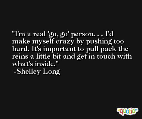 I'm a real 'go, go' person. . . I'd make myself crazy by pushing too hard. It's important to pull pack the reins a little bit and get in touch with what's inside. -Shelley Long
