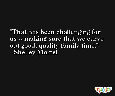 That has been challenging for us -- making sure that we carve out good, quality family time. -Shelley Martel