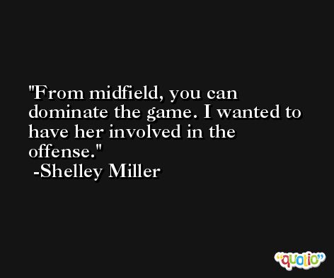 From midfield, you can dominate the game. I wanted to have her involved in the offense. -Shelley Miller