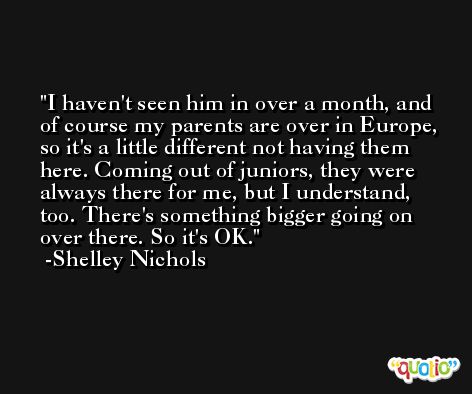 I haven't seen him in over a month, and of course my parents are over in Europe, so it's a little different not having them here. Coming out of juniors, they were always there for me, but I understand, too. There's something bigger going on over there. So it's OK. -Shelley Nichols