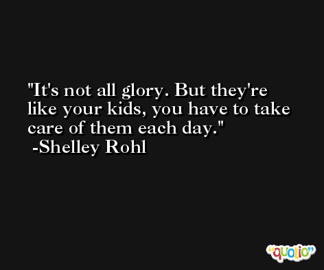 It's not all glory. But they're like your kids, you have to take care of them each day. -Shelley Rohl