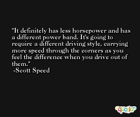 It definitely has less horsepower and has a different power band. It's going to require a different driving style, carrying more speed through the corners as you feel the difference when you drive out of them. -Scott Speed