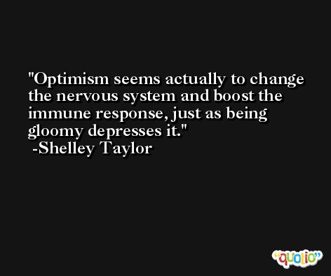 Optimism seems actually to change the nervous system and boost the immune response, just as being gloomy depresses it. -Shelley Taylor
