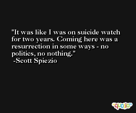 It was like I was on suicide watch for two years. Coming here was a resurrection in some ways - no politics, no nothing. -Scott Spiezio