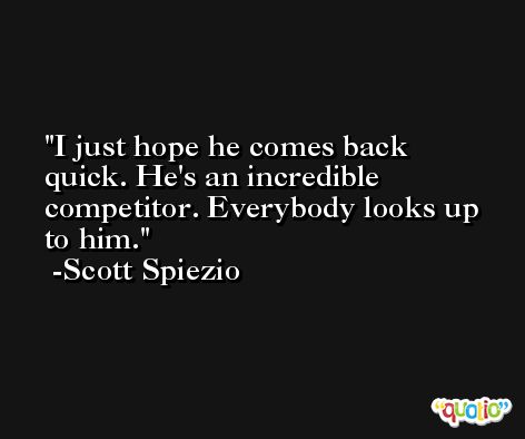 I just hope he comes back quick. He's an incredible competitor. Everybody looks up to him. -Scott Spiezio