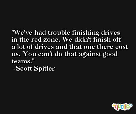 We've had trouble finishing drives in the red zone. We didn't finish off a lot of drives and that one there cost us. You can't do that against good teams. -Scott Spitler