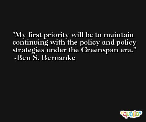 My first priority will be to maintain continuing with the policy and policy strategies under the Greenspan era. -Ben S. Bernanke