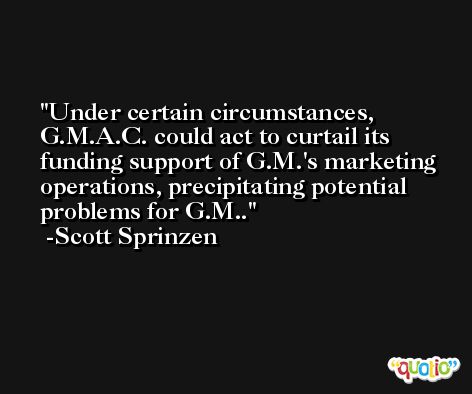 Under certain circumstances, G.M.A.C. could act to curtail its funding support of G.M.'s marketing operations, precipitating potential problems for G.M.. -Scott Sprinzen