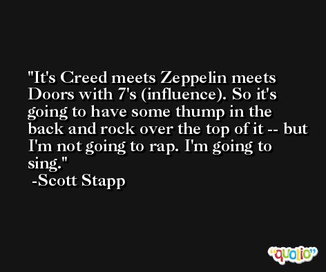 It's Creed meets Zeppelin meets Doors with 7's (influence). So it's going to have some thump in the back and rock over the top of it -- but I'm not going to rap. I'm going to sing. -Scott Stapp