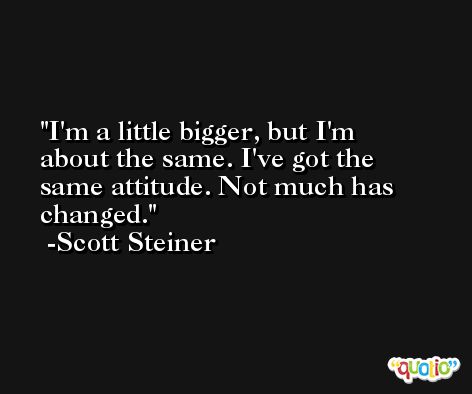 I'm a little bigger, but I'm about the same. I've got the same attitude. Not much has changed. -Scott Steiner
