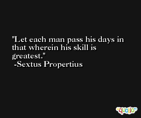 Let each man pass his days in that wherein his skill is greatest. -Sextus Propertius
