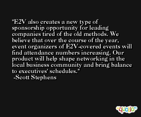 E2V also creates a new type of sponsorship opportunity for leading companies tired of the old methods. We believe that over the course of the year, event organizers of E2V-covered events will find attendance numbers increasing. Our product will help shape networking in the local business community and bring balance to executives' schedules. -Scott Stephens
