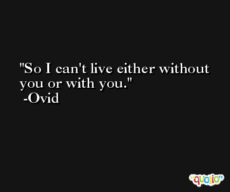So I can't live either without you or with you. -Ovid