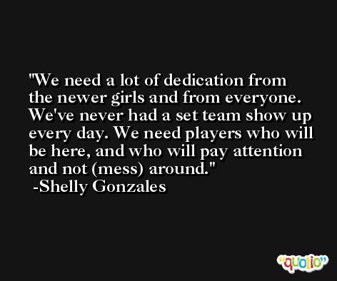 We need a lot of dedication from the newer girls and from everyone. We've never had a set team show up every day. We need players who will be here, and who will pay attention and not (mess) around. -Shelly Gonzales