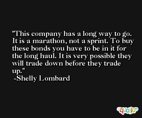 This company has a long way to go. It is a marathon, not a sprint. To buy these bonds you have to be in it for the long haul. It is very possible they will trade down before they trade up. -Shelly Lombard