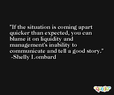 If the situation is coming apart quicker than expected, you can blame it on liquidity and management's inability to communicate and tell a good story. -Shelly Lombard