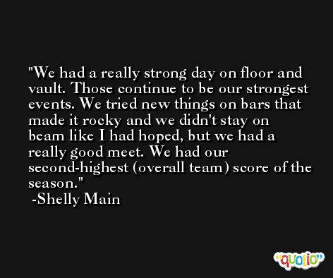 We had a really strong day on floor and vault. Those continue to be our strongest events. We tried new things on bars that made it rocky and we didn't stay on beam like I had hoped, but we had a really good meet. We had our second-highest (overall team) score of the season. -Shelly Main