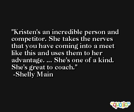 Kristen's an incredible person and competitor. She takes the nerves that you have coming into a meet like this and uses them to her advantage. ... She's one of a kind. She's great to coach. -Shelly Main