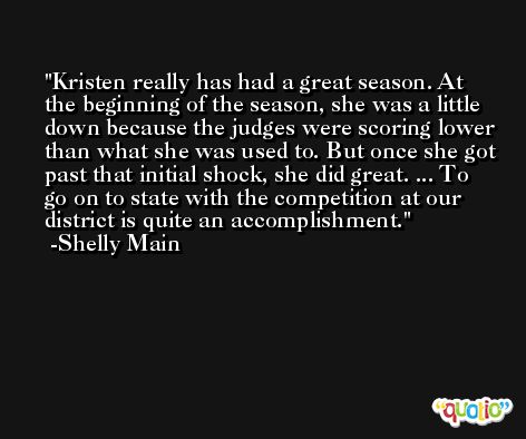 Kristen really has had a great season. At the beginning of the season, she was a little down because the judges were scoring lower than what she was used to. But once she got past that initial shock, she did great. ... To go on to state with the competition at our district is quite an accomplishment. -Shelly Main