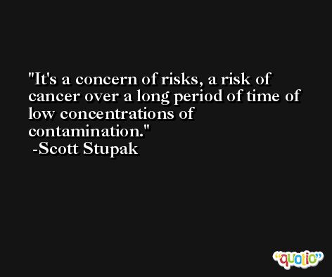 It's a concern of risks, a risk of cancer over a long period of time of low concentrations of contamination. -Scott Stupak