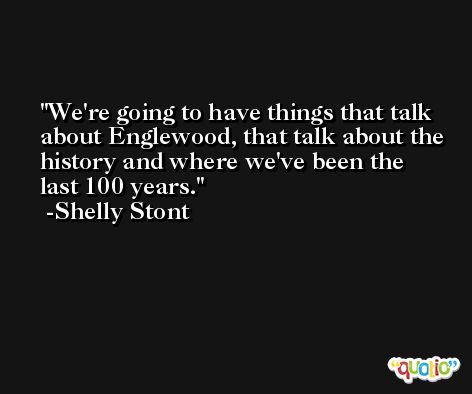 We're going to have things that talk about Englewood, that talk about the history and where we've been the last 100 years. -Shelly Stont