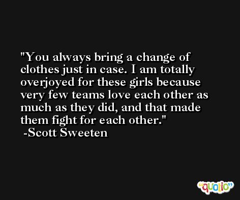 You always bring a change of clothes just in case. I am totally overjoyed for these girls because very few teams love each other as much as they did, and that made them fight for each other. -Scott Sweeten