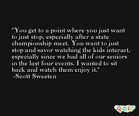 You get to a point where you just want to just stop, especially after a state championship meet. You want to just stop and savor watching the kids interact, especially since we had all of our seniors in the last four events. I wanted to sit back and watch them enjoy it. -Scott Sweeten