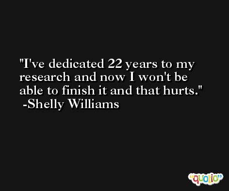 I've dedicated 22 years to my research and now I won't be able to finish it and that hurts. -Shelly Williams