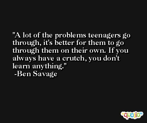 A lot of the problems teenagers go through, it's better for them to go through them on their own. If you always have a crutch, you don't learn anything. -Ben Savage