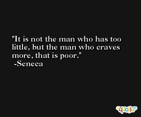It is not the man who has too little, but the man who craves more, that is poor. -Seneca